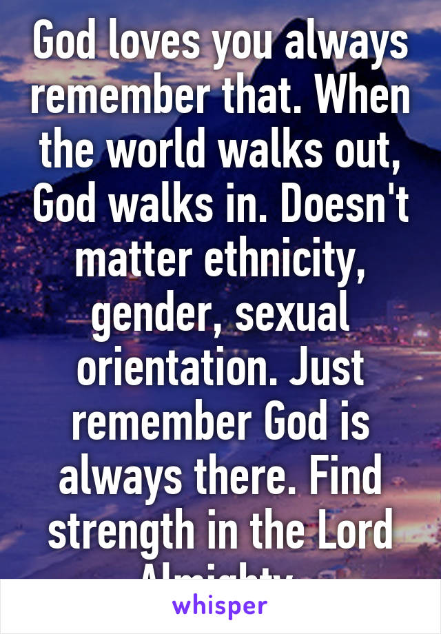 God loves you always remember that. When the world walks out, God walks in. Doesn't matter ethnicity, gender, sexual orientation. Just remember God is always there. Find strength in the Lord Almighty 