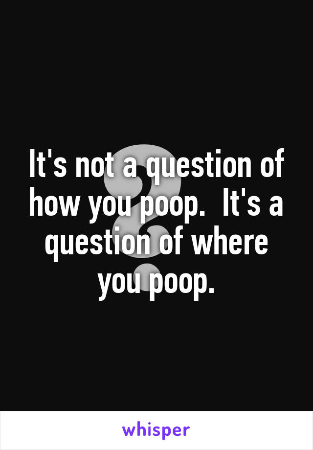 It's not a question of how you poop.  It's a question of where you poop.