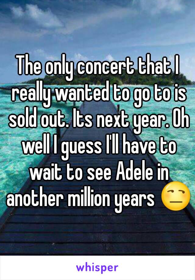 The only concert that I really wanted to go to is sold out. Its next year. Oh well I guess I'll have to wait to see Adele in another million years 😒