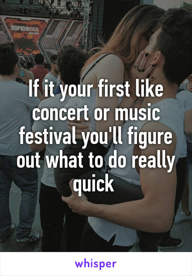 If it your first like concert or music festival you'll figure out what to do really quick 