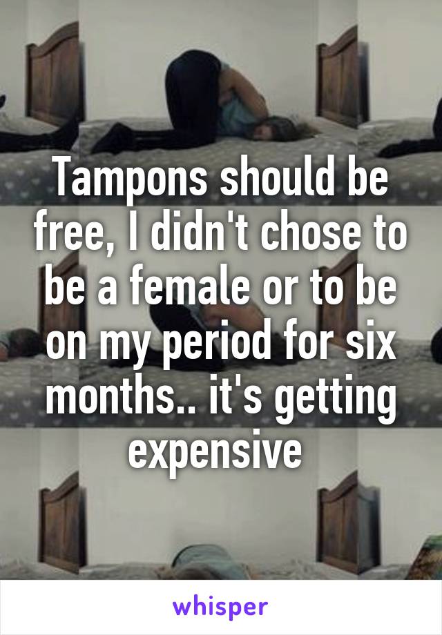 Tampons should be free, I didn't chose to be a female or to be on my period for six months.. it's getting expensive 