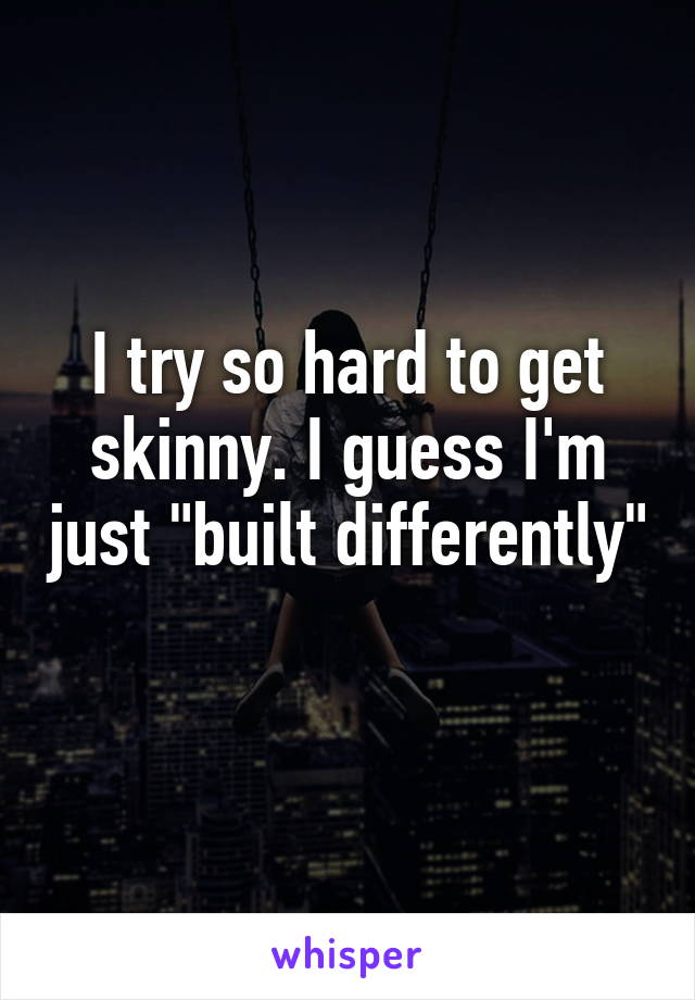 I try so hard to get skinny. I guess I'm just "built differently" 