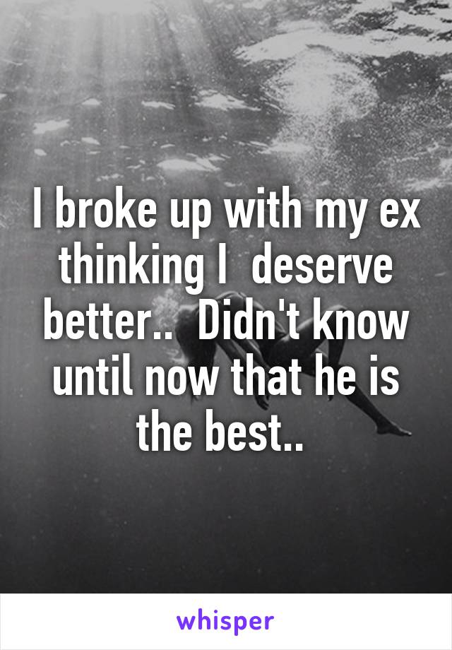 I broke up with my ex thinking I  deserve better..  Didn't know until now that he is the best.. 