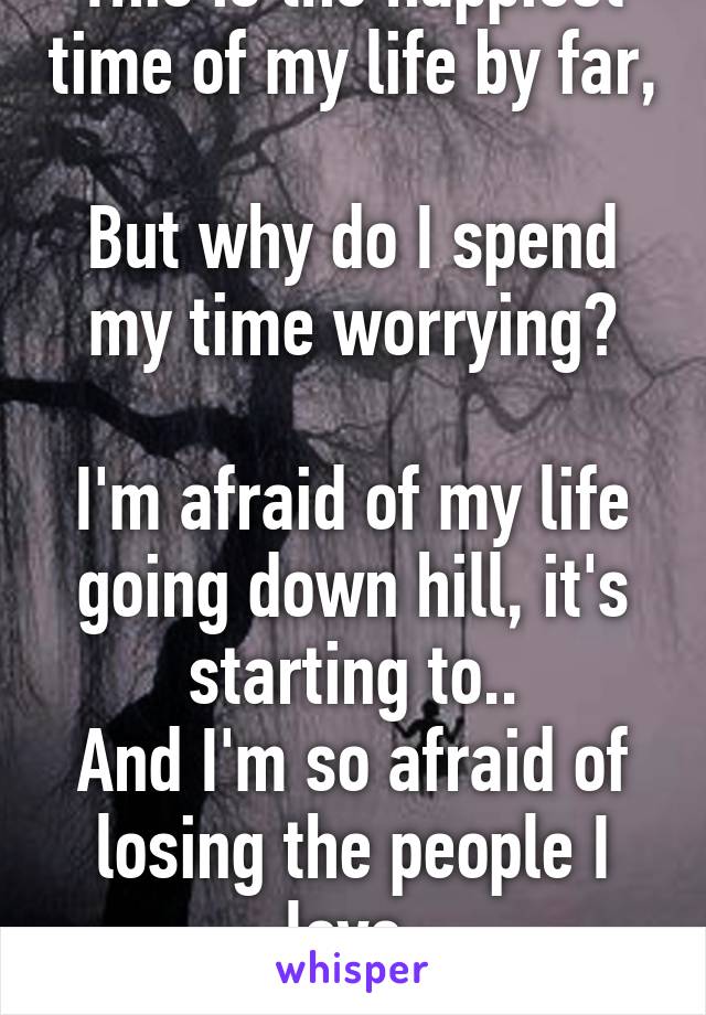 This is the happiest time of my life by far,

But why do I spend my time worrying?

I'm afraid of my life going down hill, it's starting to..
And I'm so afraid of losing the people I love.
