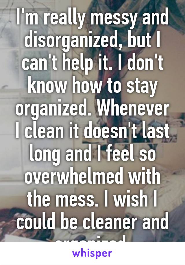 I'm really messy and disorganized, but I can't help it. I don't know how to stay organized. Whenever I clean it doesn't last long and I feel so overwhelmed with the mess. I wish I could be cleaner and organized.