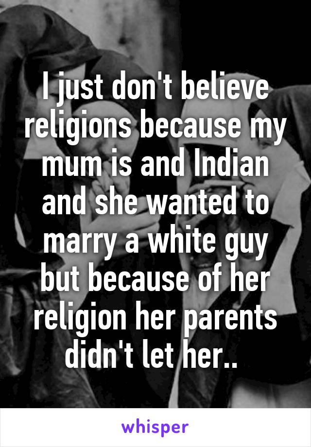 I just don't believe religions because my mum is and Indian and she wanted to marry a white guy but because of her religion her parents didn't let her.. 