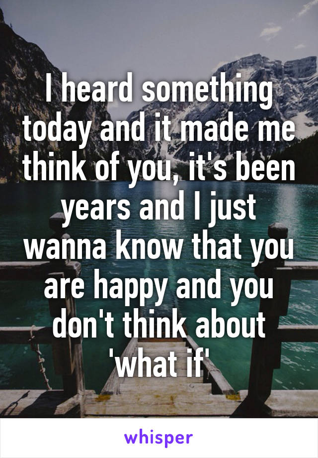 I heard something today and it made me think of you, it's been years and I just wanna know that you are happy and you don't think about 'what if'