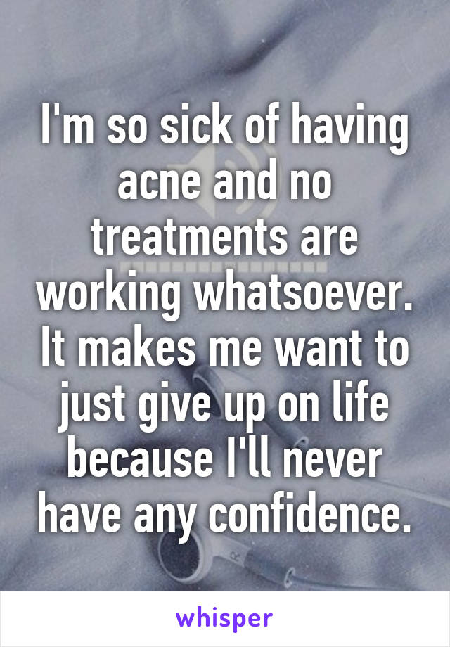 I'm so sick of having acne and no treatments are working whatsoever. It makes me want to just give up on life because I'll never have any confidence.