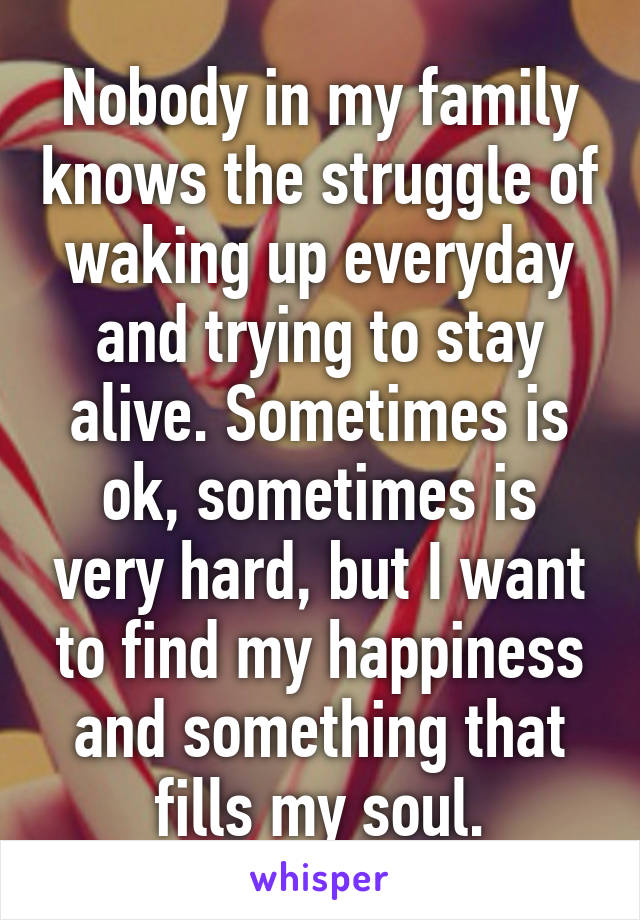 Nobody in my family knows the struggle of waking up everyday and trying to stay alive. Sometimes is ok, sometimes is very hard, but I want to find my happiness and something that fills my soul.