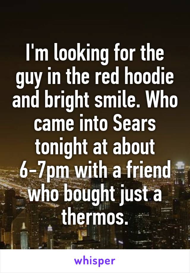 I'm looking for the guy in the red hoodie and bright smile. Who came into Sears tonight at about 6-7pm with a friend who bought just a thermos.