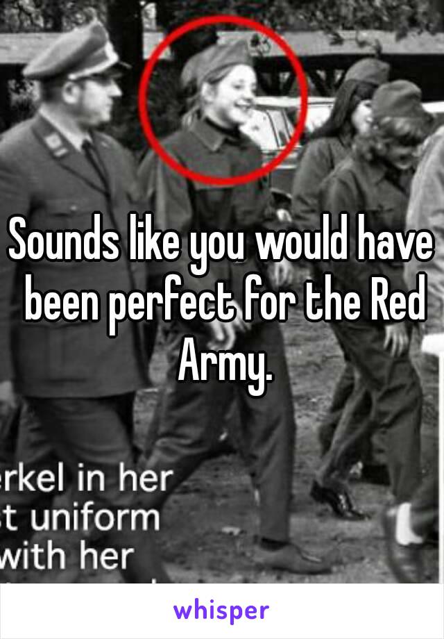 Sounds like you would have been perfect for the Red Army.