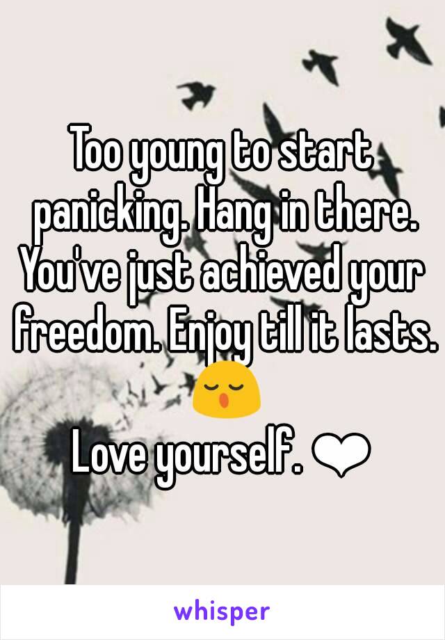 Too young to start panicking. Hang in there.
You've just achieved your freedom. Enjoy till it lasts. 😌
Love yourself. ❤