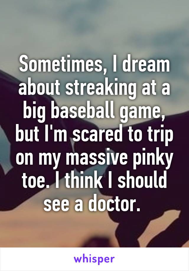 Sometimes, I dream about streaking at a big baseball game, but I'm scared to trip on my massive pinky toe. I think I should see a doctor. 