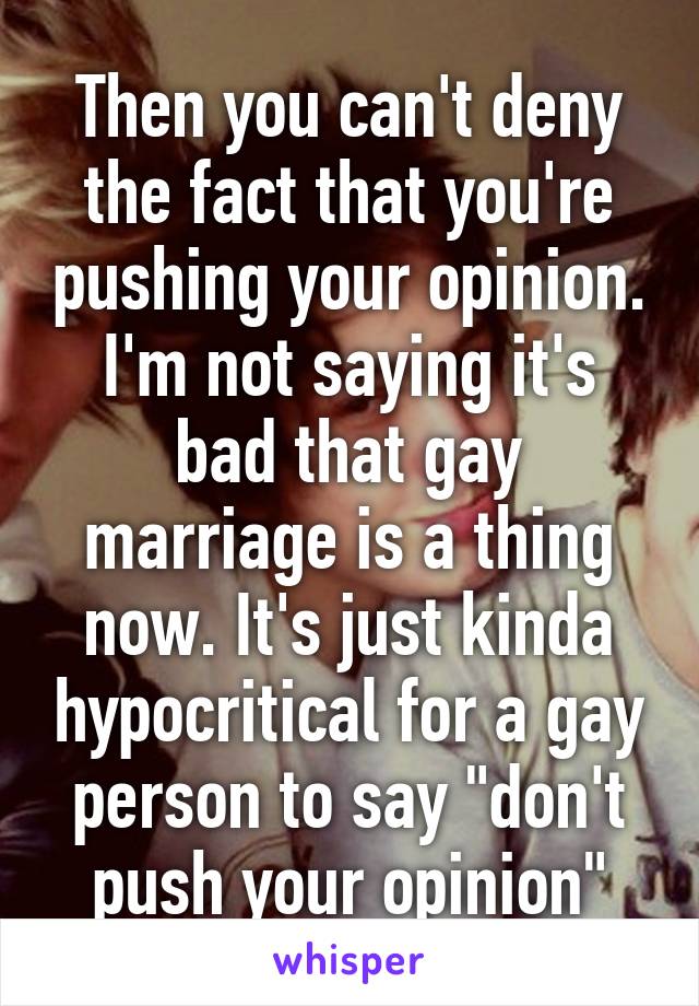 Then you can't deny the fact that you're pushing your opinion. I'm not saying it's bad that gay marriage is a thing now. It's just kinda hypocritical for a gay person to say "don't push your opinion"