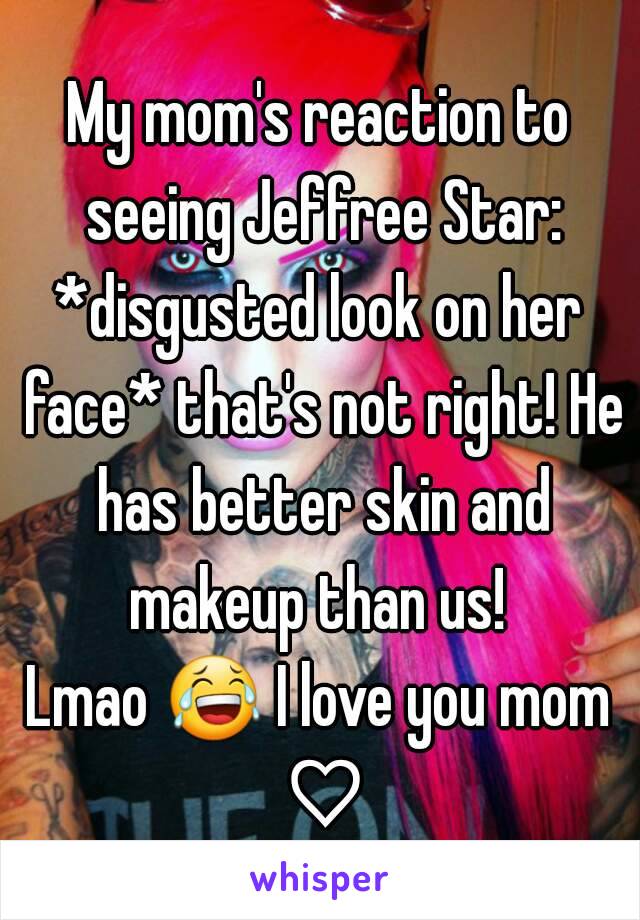 My mom's reaction to seeing Jeffree Star:
*disgusted look on her face* that's not right! He has better skin and makeup than us! 
Lmao 😂 I love you mom ♡