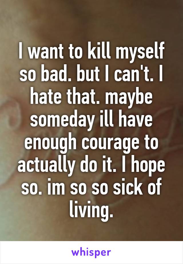 I want to kill myself so bad. but I can't. I hate that. maybe someday ill have enough courage to actually do it. I hope so. im so so sick of living.