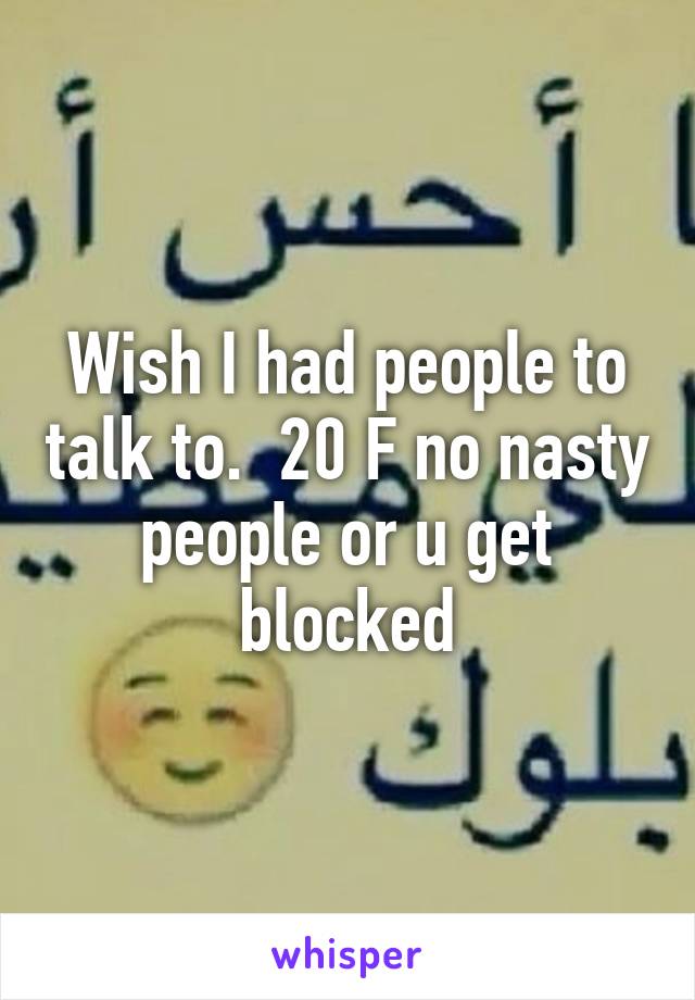 Wish I had people to talk to.  20 F no nasty people or u get blocked