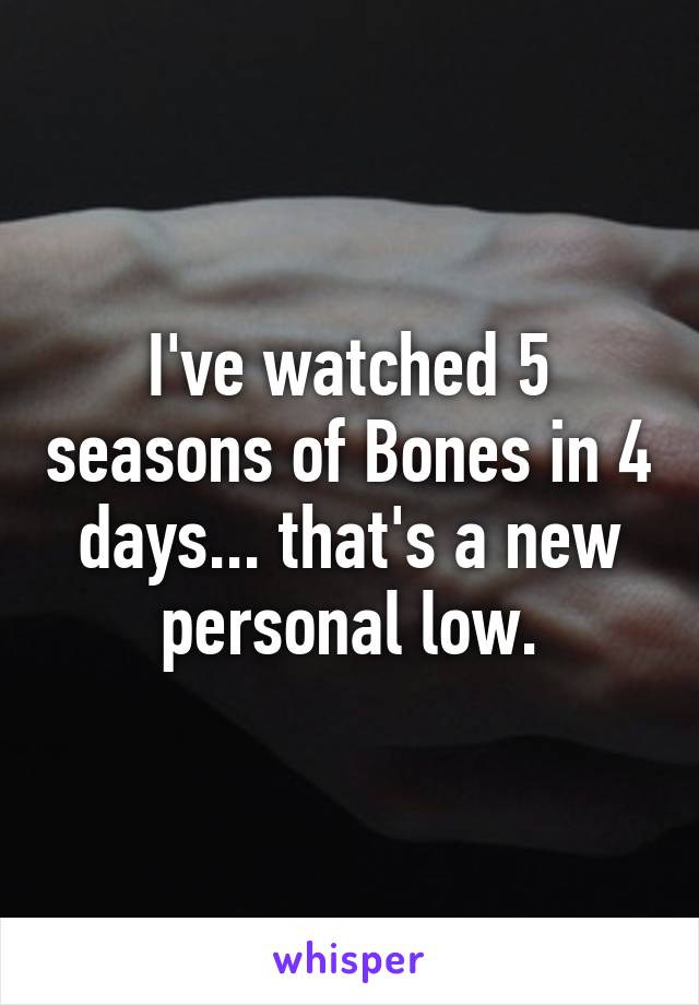 I've watched 5 seasons of Bones in 4 days... that's a new personal low.