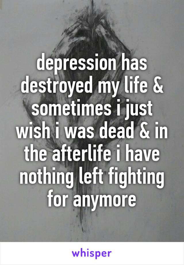 depression has destroyed my life & sometimes i just wish i was dead & in the afterlife i have nothing left fighting for anymore