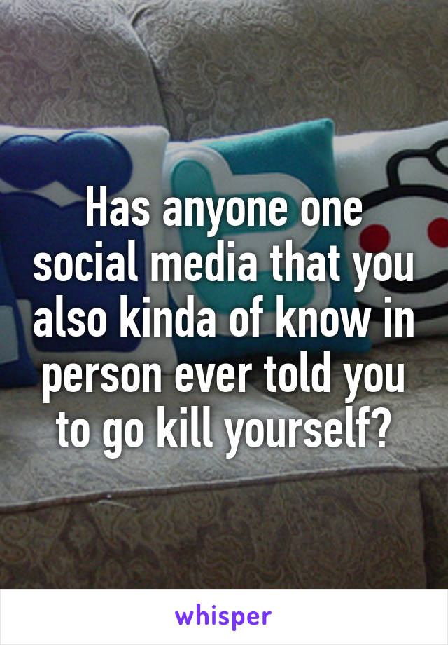 Has anyone one social media that you also kinda of know in person ever told you to go kill yourself?