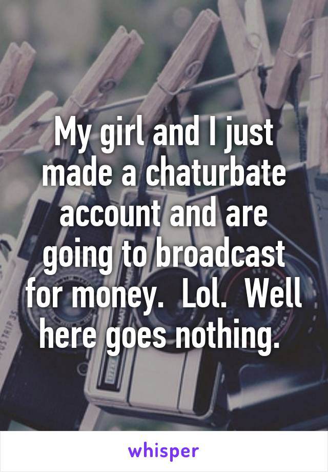 My girl and I just made a chaturbate account and are going to broadcast for money.  Lol.  Well here goes nothing. 