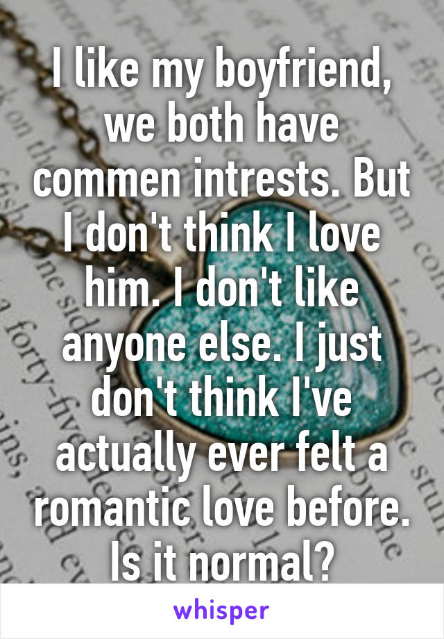 I like my boyfriend, we both have commen intrests. But I don't think I love him. I don't like anyone else. I just don't think I've actually ever felt a romantic love before. Is it normal?