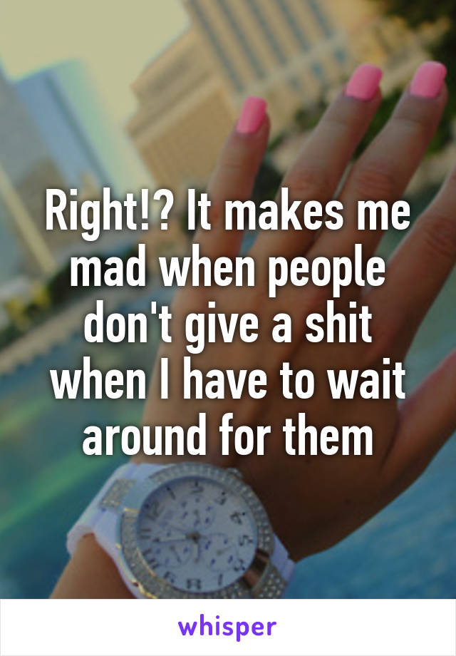 Right!? It makes me mad when people don't give a shit when I have to wait around for them