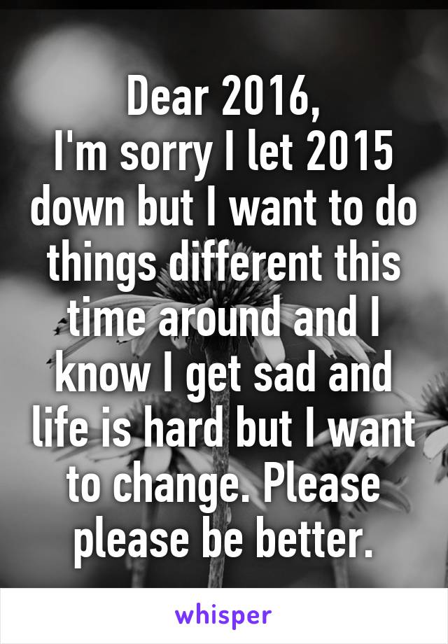 Dear 2016,
I'm sorry I let 2015 down but I want to do things different this time around and I know I get sad and life is hard but I want to change. Please please be better.