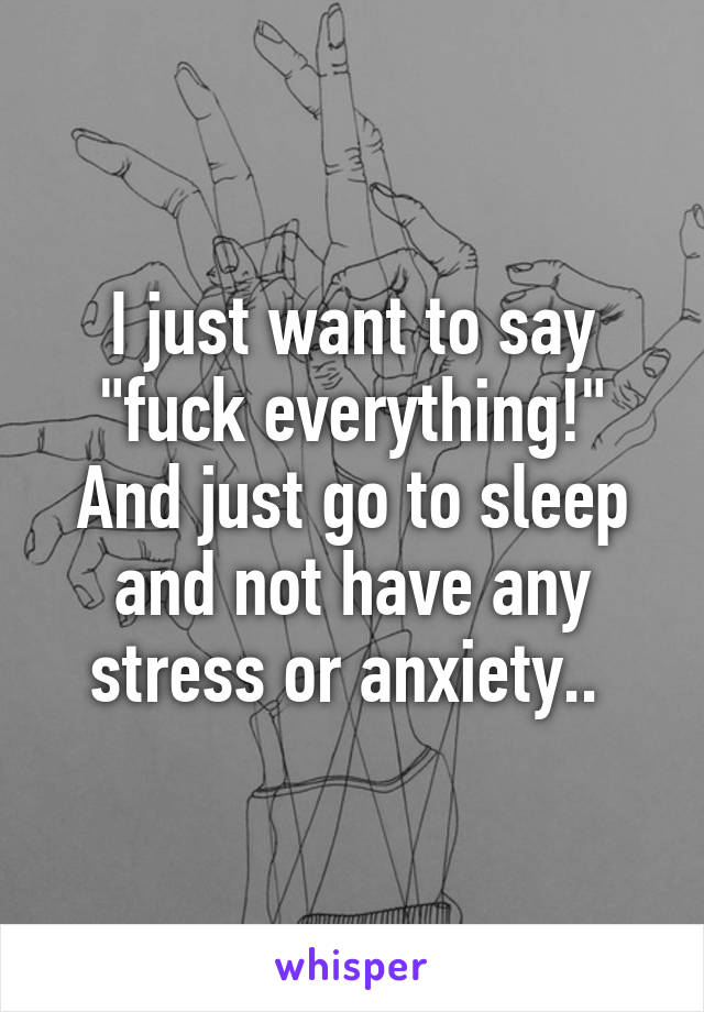 I just want to say "fuck everything!" And just go to sleep and not have any stress or anxiety.. 