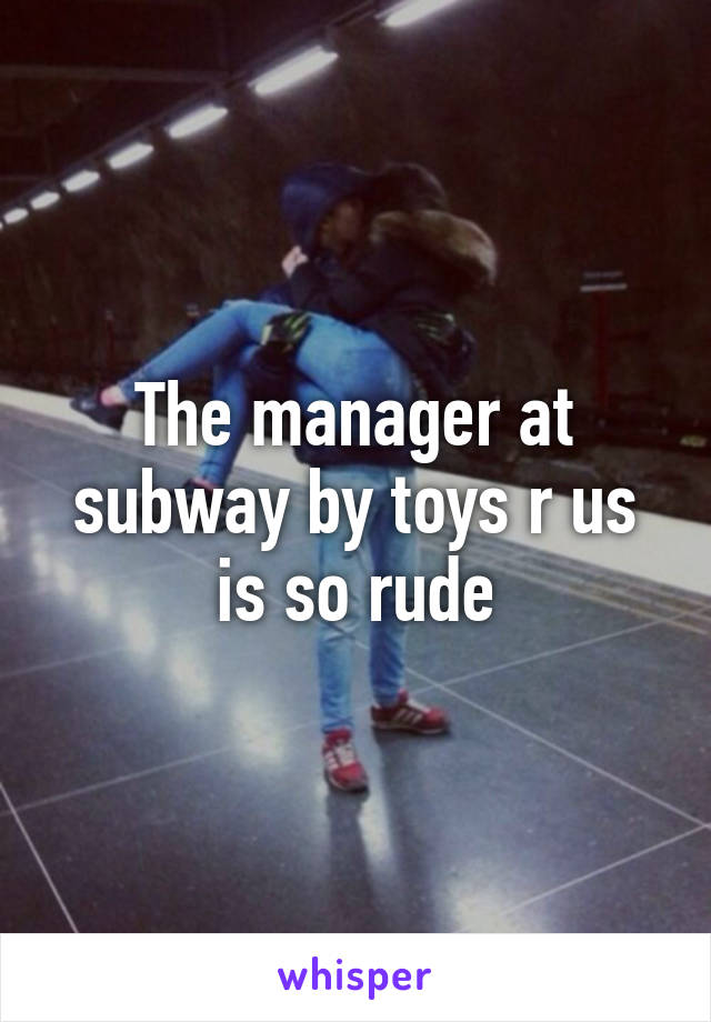 The manager at subway by toys r us is so rude