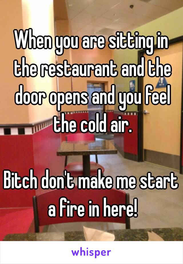 When you are sitting in the restaurant and the door opens and you feel the cold air.

Bitch don't make me start a fire in here!