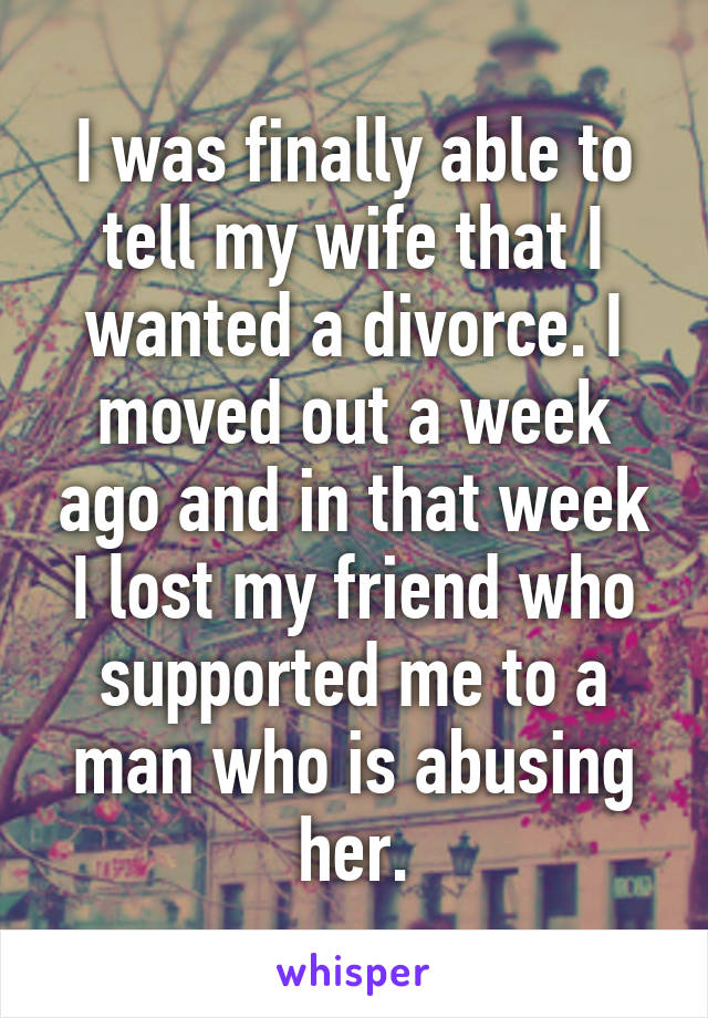 I was finally able to tell my wife that I wanted a divorce. I moved out a week ago and in that week I lost my friend who supported me to a man who is abusing her.