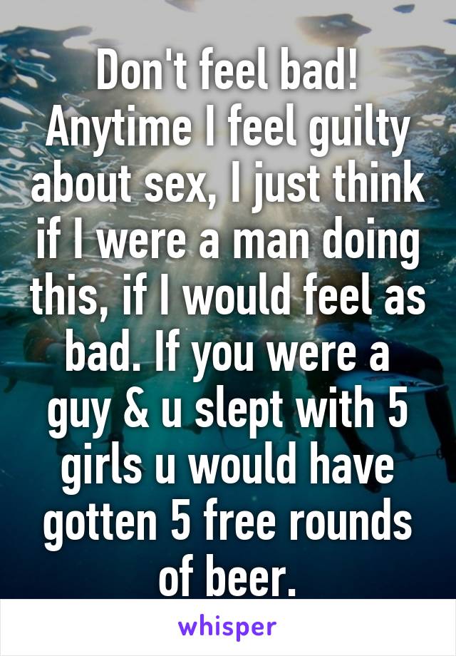 Don't feel bad! Anytime I feel guilty about sex, I just think if I were a man doing this, if I would feel as bad. If you were a guy & u slept with 5 girls u would have gotten 5 free rounds of beer.