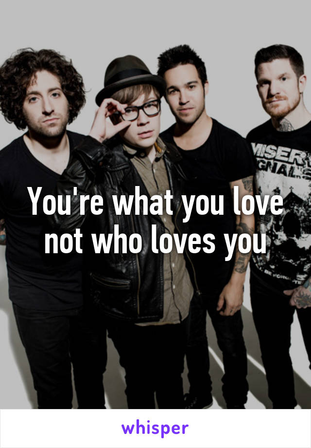 You're what you love not who loves you