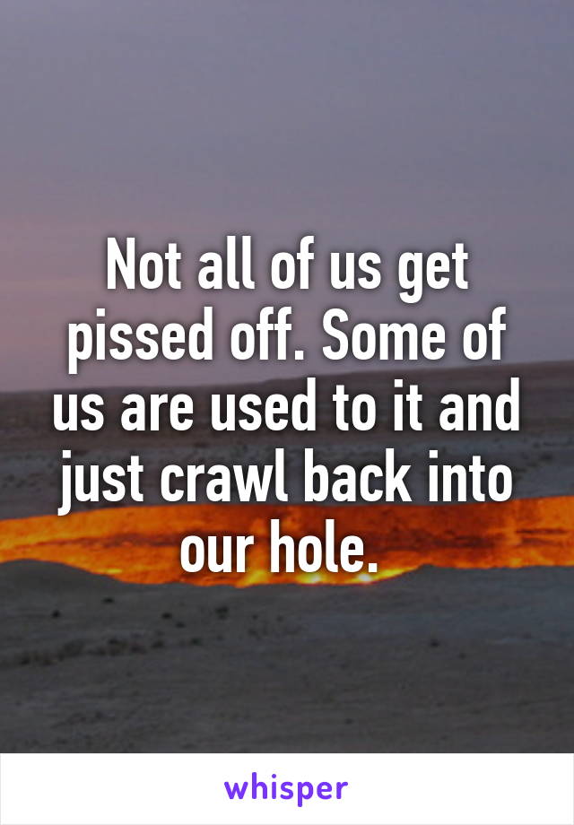 Not all of us get pissed off. Some of us are used to it and just crawl back into our hole. 