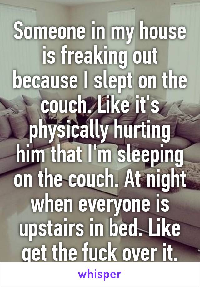 Someone in my house is freaking out because I slept on the couch. Like it's physically hurting him that I'm sleeping on the couch. At night when everyone is upstairs in bed. Like get the fuck over it.