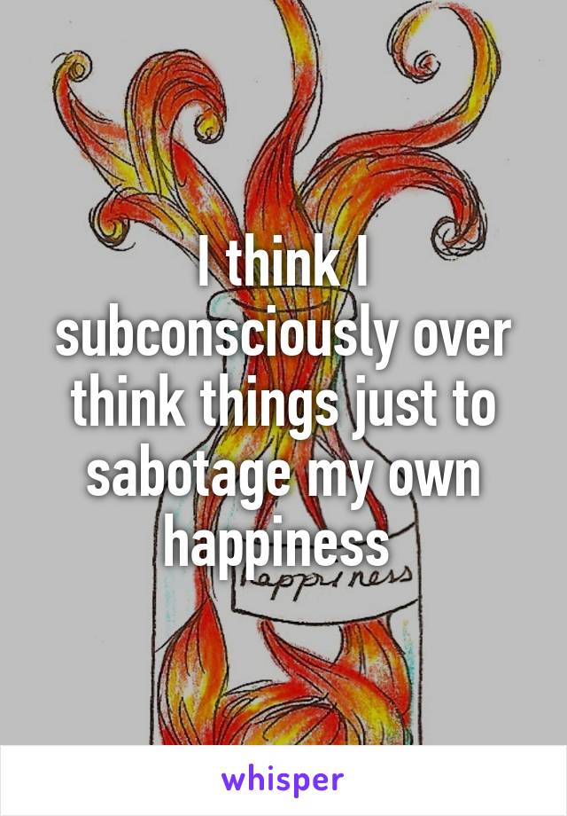 I think I subconsciously over think things just to sabotage my own happiness 