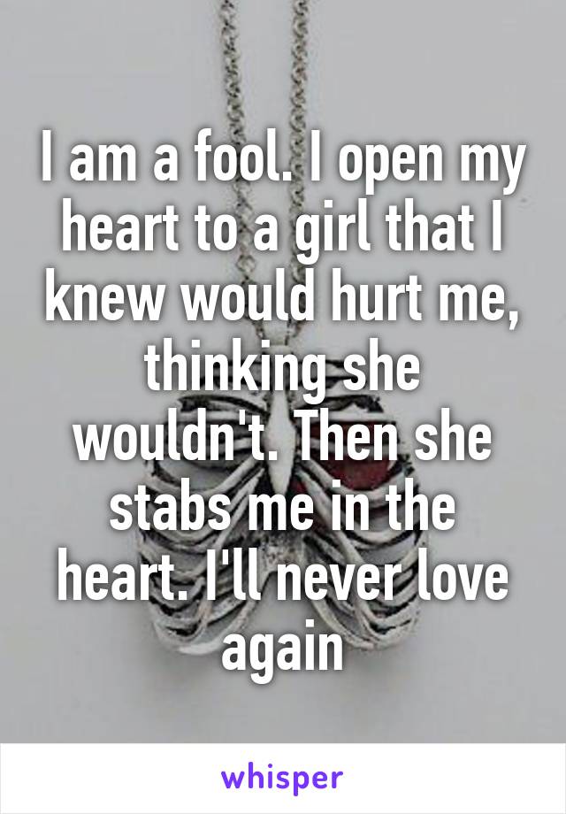 I am a fool. I open my heart to a girl that I knew would hurt me, thinking she wouldn't. Then she stabs me in the heart. I'll never love again