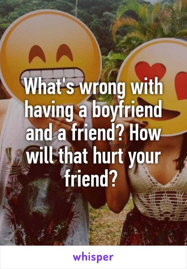 What's wrong with having a boyfriend and a friend? How will that hurt your friend? 