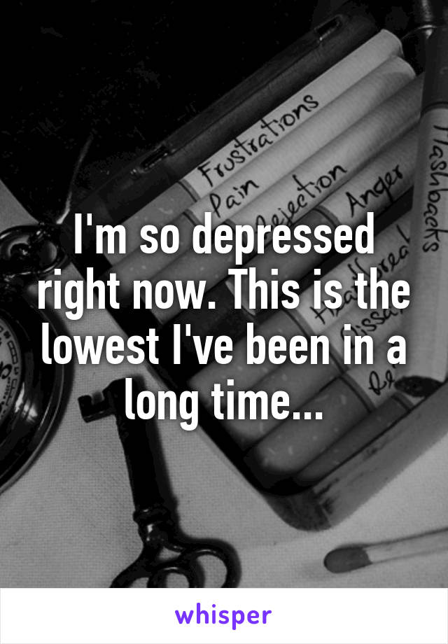 I'm so depressed right now. This is the lowest I've been in a long time...