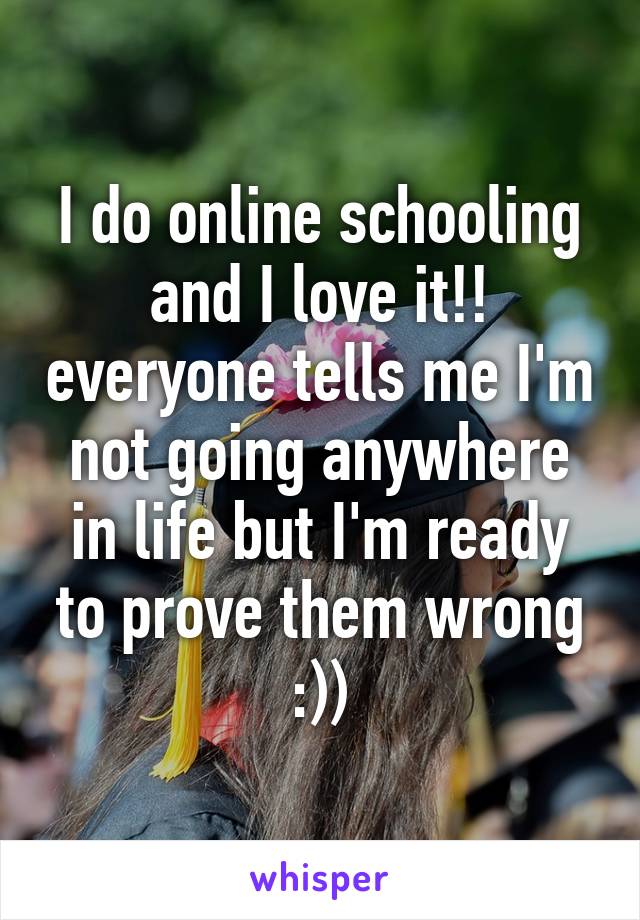 I do online schooling and I love it!! everyone tells me I'm not going anywhere in life but I'm ready to prove them wrong :))