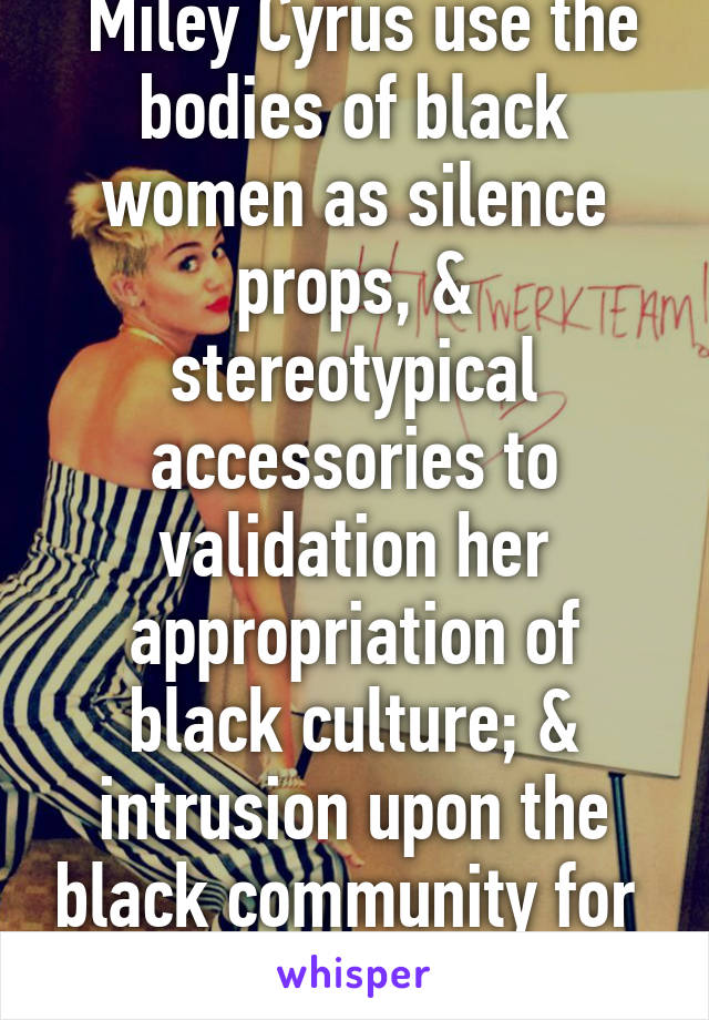  Miley Cyrus use the bodies of black women as silence props, & stereotypical accessories to validation her appropriation of black culture; & intrusion upon the black community for  exploitation.