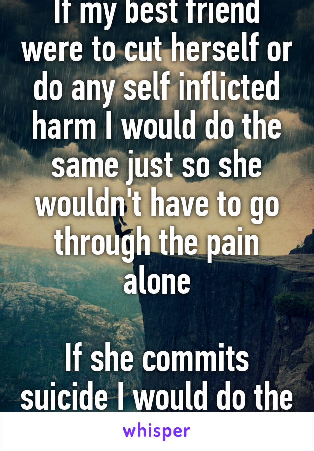 If my best friend were to cut herself or do any self inflicted harm I would do the same just so she wouldn't have to go through the pain alone

If she commits suicide I would do the same