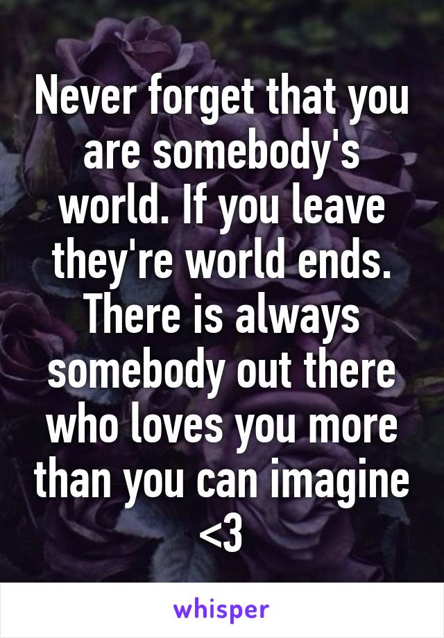 Never forget that you are somebody's world. If you leave they're world ends. There is always somebody out there who loves you more than you can imagine <3