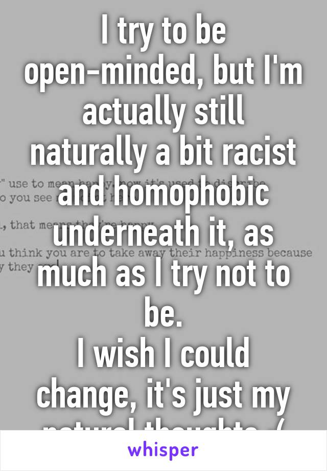 I try to be open-minded, but I'm actually still naturally a bit racist and homophobic underneath it, as much as I try not to be.
I wish I could change, it's just my natural thoughts :(