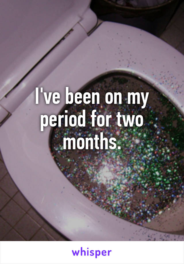 I've been on my period for two months.
