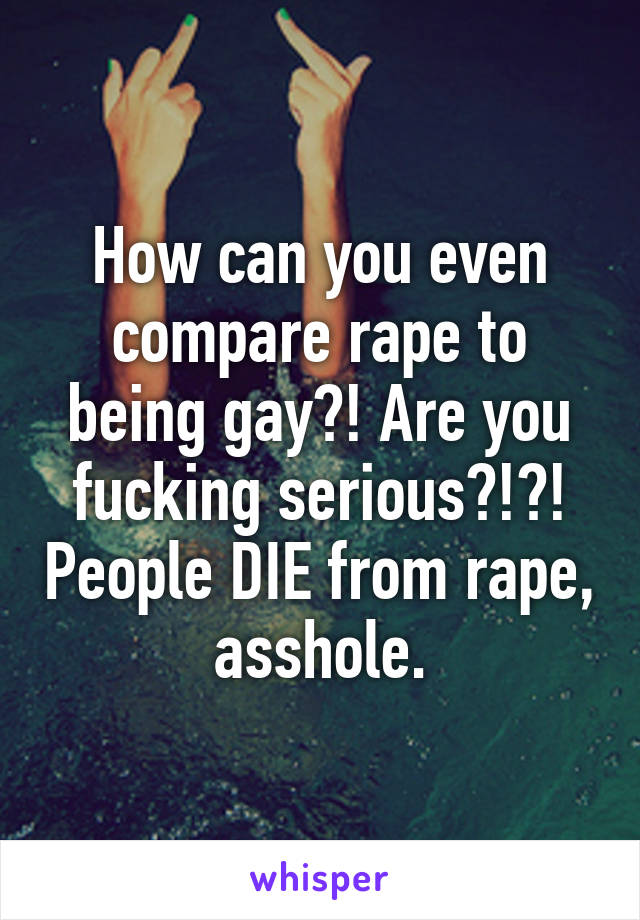 How can you even compare rape to being gay?! Are you fucking serious?!?! People DIE from rape, asshole.