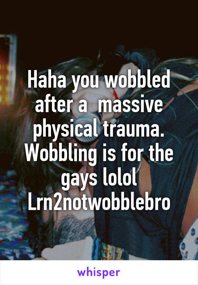 Haha you wobbled after a  massive physical trauma. Wobbling is for the gays lolol
Lrn2notwobblebro