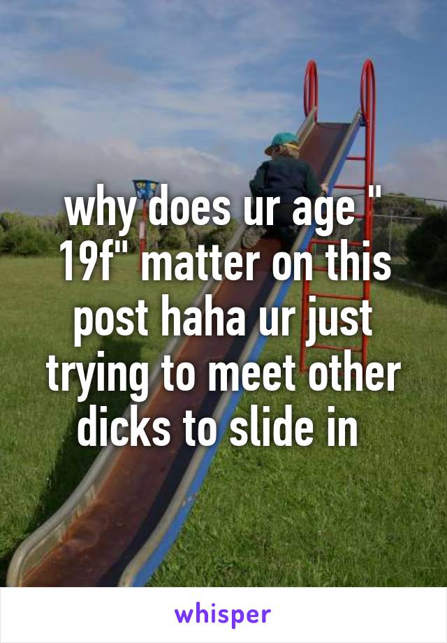 why does ur age " 19f" matter on this post haha ur just trying to meet other dicks to slide in 