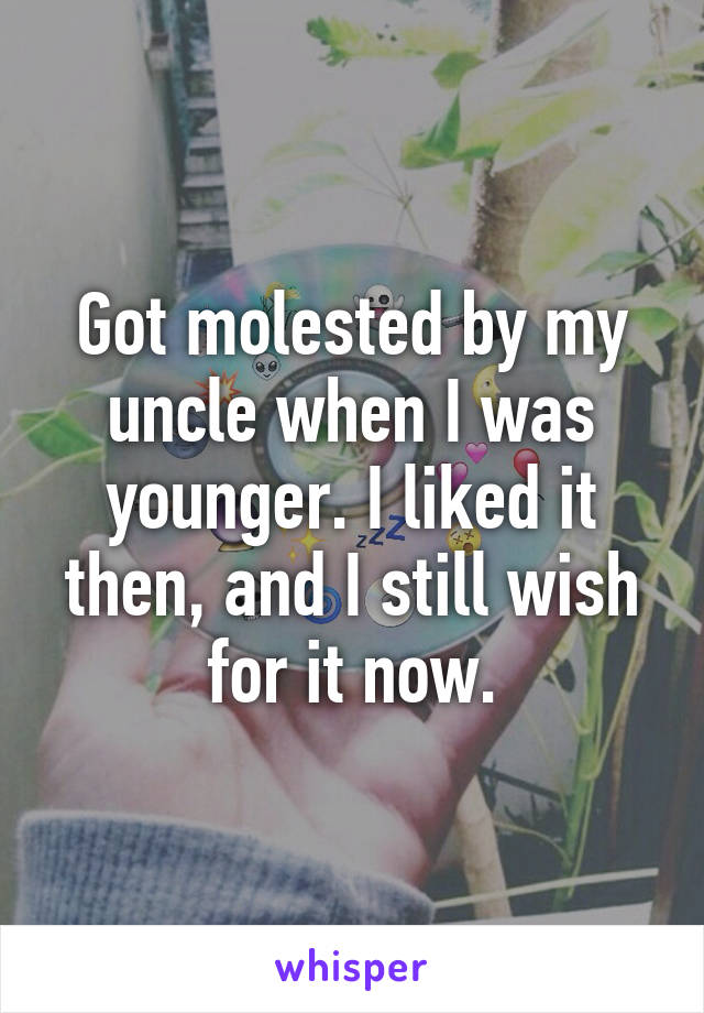 Got molested by my uncle when I was younger. I liked it then, and I still wish for it now.